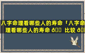 八字命理看哪些人的寿命「八字命理看哪些人的寿命 🐠 比较 🌾 准」